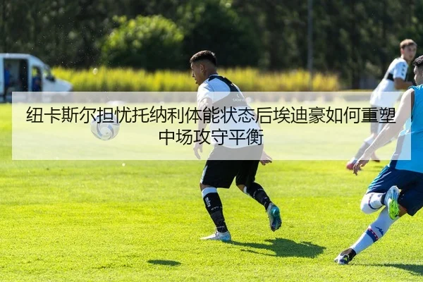 纽卡斯尔担忧托纳利体能状态后埃迪豪如何重塑中场攻守平衡
