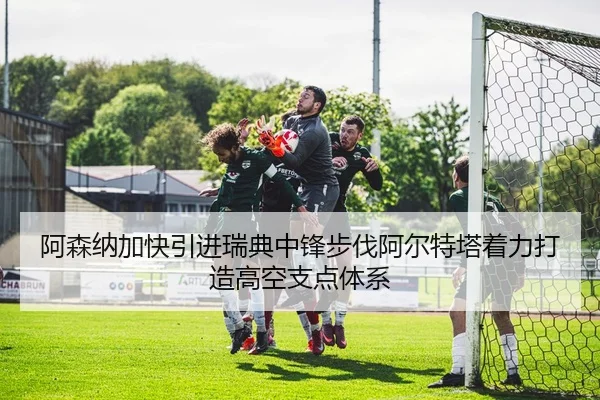 阿森纳加快引进瑞典中锋步伐阿尔特塔着力打造高空支点体系